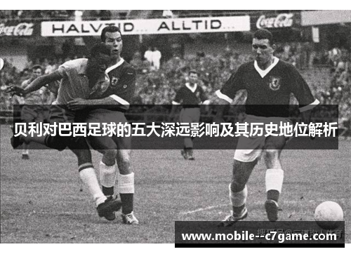 贝利对巴西足球的五大深远影响及其历史地位解析 贝利对巴西足球的五大深远影响及其历史地位解析