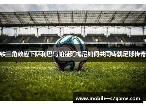 铁三角效应下萨利巴乌帕楚阿梅尼如何共同铸就足球传奇 铁三角效应下萨利巴乌帕楚阿梅尼如何共同铸就足球传奇